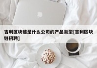 吉利区块链是什么公司的产品类型[吉利区块链招聘]