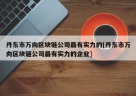 丹东市万向区块链公司最有实力的[丹东市万向区块链公司最有实力的企业]