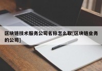 区块链技术服务公司名称怎么取[区块链业务的公司]